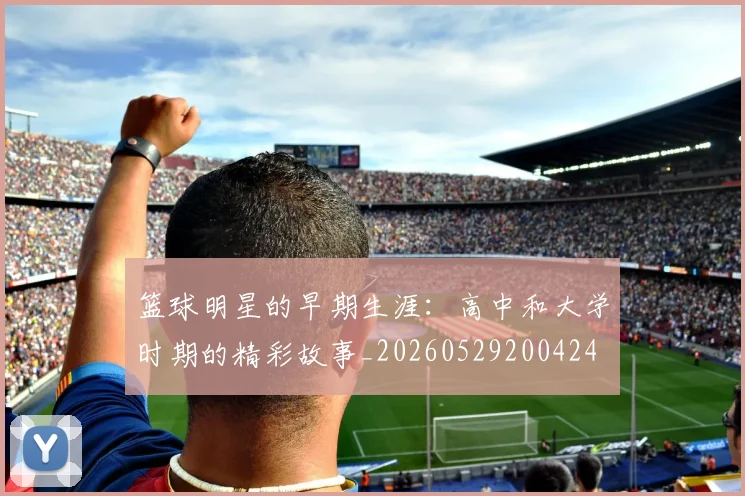 篮球明星的早期生涯：高中和大学时期的精彩故事_20260529200424